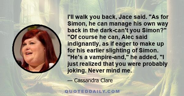 I'll walk you back, Jace said. As for Simon, he can manage his own way back in the dark-can't you Simon? Of course he can, Alec said indignantly, as if eager to make up for his earlier slighting of Simon. He's a