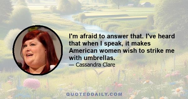 I'm afraid to answer that. I've heard that when I speak, it makes American women wish to strike me with umbrellas.