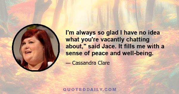 I'm always so glad I have no idea what you're vacantly chatting about, said Jace. It fills me with a sense of peace and well-being.