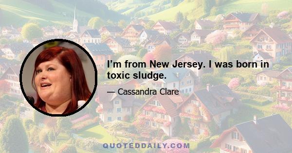 I’m from New Jersey. I was born in toxic sludge.