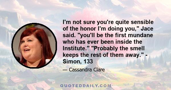 I'm not sure you're quite sensible of the honor I'm doing you, Jace said. you'll be the first mundane who has ever been inside the Institute. Probably the smell keeps the rest of them away. - Simon, 133