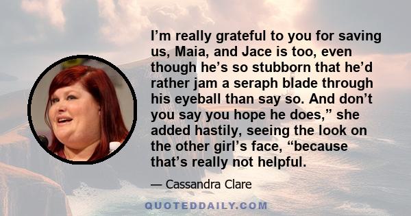 I’m really grateful to you for saving us, Maia, and Jace is too, even though he’s so stubborn that he’d rather jam a seraph blade through his eyeball than say so. And don’t you say you hope he does,” she added hastily,