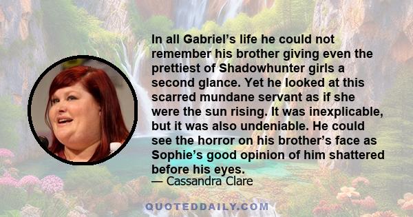 In all Gabriel’s life he could not remember his brother giving even the prettiest of Shadowhunter girls a second glance. Yet he looked at this scarred mundane servant as if she were the sun rising. It was inexplicable,