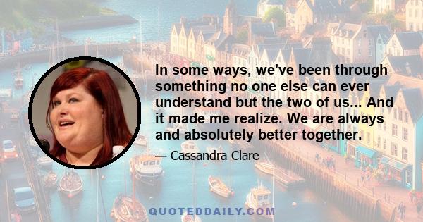 In some ways, we've been through something no one else can ever understand but the two of us... And it made me realize. We are always and absolutely better together.