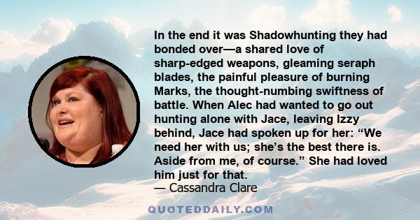 In the end it was Shadowhunting they had bonded over—a shared love of sharp-edged weapons, gleaming seraph blades, the painful pleasure of burning Marks, the thought-numbing swiftness of battle. When Alec had wanted to