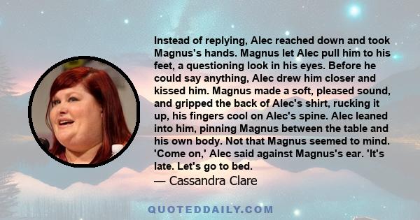 Instead of replying, Alec reached down and took Magnus's hands. Magnus let Alec pull him to his feet, a questioning look in his eyes. Before he could say anything, Alec drew him closer and kissed him. Magnus made a