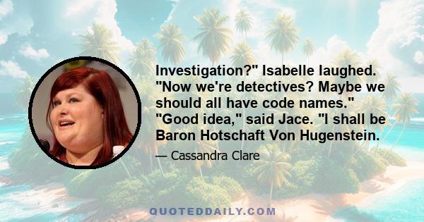 Investigation? Isabelle laughed. Now we're detectives? Maybe we should all have code names. Good idea, said Jace. I shall be Baron Hotschaft Von Hugenstein.