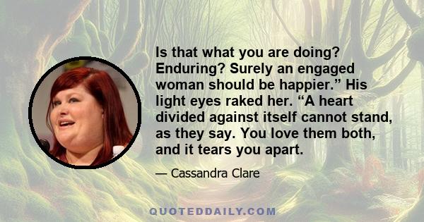 Is that what you are doing? Enduring? Surely an engaged woman should be happier.” His light eyes raked her. “A heart divided against itself cannot stand, as they say. You love them both, and it tears you apart.