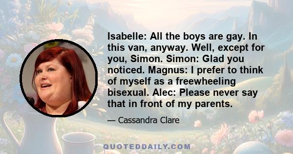 Isabelle: All the boys are gay. In this van, anyway. Well, except for you, Simon. Simon: Glad you noticed. Magnus: I prefer to think of myself as a freewheeling bisexual. Alec: Please never say that in front of my