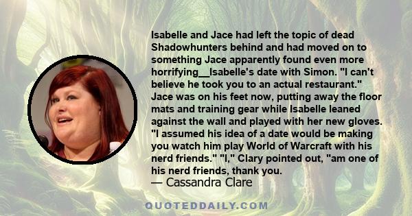 Isabelle and Jace had left the topic of dead Shadowhunters behind and had moved on to something Jace apparently found even more horrifying__Isabelle's date with Simon. I can't believe he took you to an actual