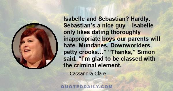 Isabelle and Sebastian? Hardly. Sebastian’s a nice guy – Isabelle only likes dating thoroughly inappropriate boys our parents will hate. Mundanes, Downworlders, petty crooks…” “Thanks,” Simon said. “I’m glad to be