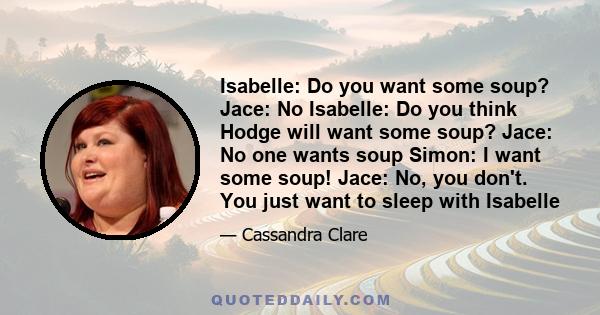 Isabelle: Do you want some soup? Jace: No Isabelle: Do you think Hodge will want some soup? Jace: No one wants soup Simon: I want some soup! Jace: No, you don't. You just want to sleep with Isabelle