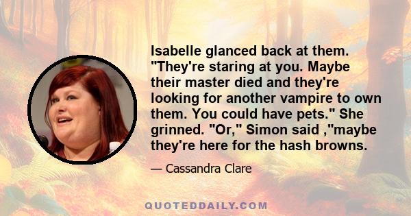 Isabelle glanced back at them. They're staring at you. Maybe their master died and they're looking for another vampire to own them. You could have pets. She grinned. Or, Simon said ,maybe they're here for the hash