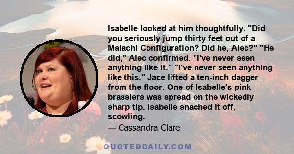 Isabelle looked at him thoughtfully. Did you seriously jump thirty feet out of a Malachi Configuration? Did he, Alec? He did, Alec confirmed. I've never seen anything like it. I've never seen anything like this. Jace