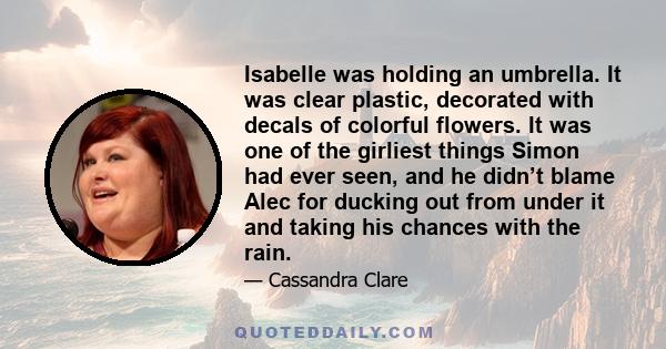 Isabelle was holding an umbrella. It was clear plastic, decorated with decals of colorful flowers. It was one of the girliest things Simon had ever seen, and he didn’t blame Alec for ducking out from under it and taking 