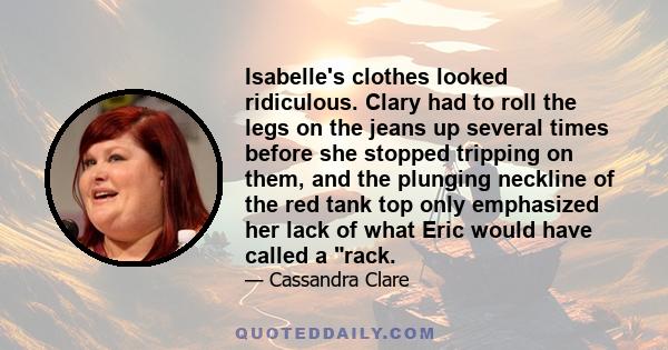 Isabelle's clothes looked ridiculous. Clary had to roll the legs on the jeans up several times before she stopped tripping on them, and the plunging neckline of the red tank top only emphasized her lack of what Eric