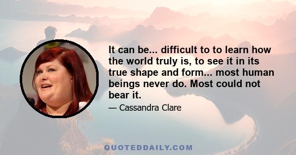 It can be... difficult to to learn how the world truly is, to see it in its true shape and form... most human beings never do. Most could not bear it.