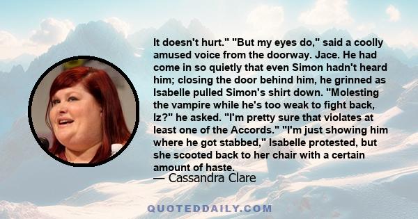 It doesn't hurt. But my eyes do, said a coolly amused voice from the doorway. Jace. He had come in so quietly that even Simon hadn't heard him; closing the door behind him, he grinned as Isabelle pulled Simon's shirt