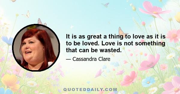 It is as great a thing to love as it is to be loved. Love is not something that can be wasted.