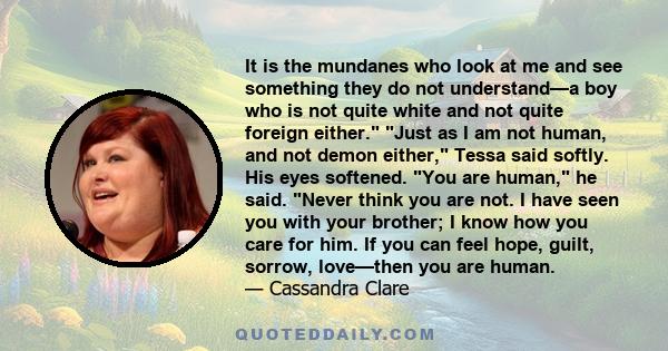 It is the mundanes who look at me and see something they do not understand—a boy who is not quite white and not quite foreign either. Just as I am not human, and not demon either, Tessa said softly. His eyes softened.