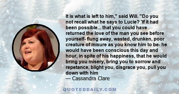 It is what is left to him, said Will. Do you not recall what he says to Lucie? 'If it had been possible... that you could have returned the love of the man you see before yourself- flung away, wasted, drunken, poor