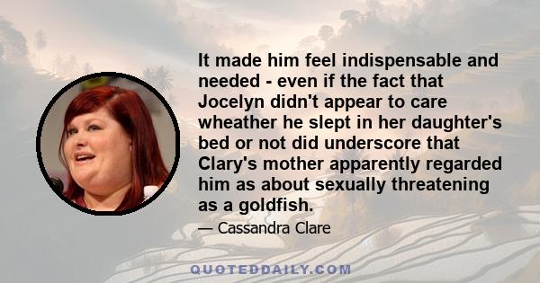 It made him feel indispensable and needed - even if the fact that Jocelyn didn't appear to care wheather he slept in her daughter's bed or not did underscore that Clary's mother apparently regarded him as about sexually 