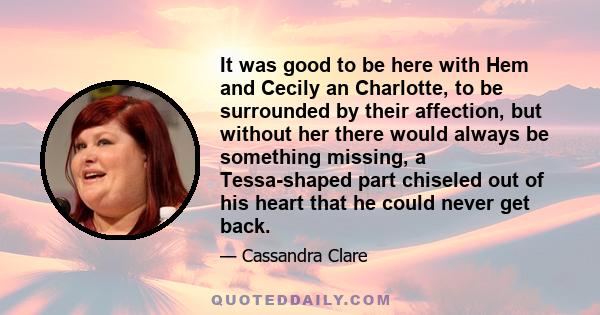 It was good to be here with Hem and Cecily an Charlotte, to be surrounded by their affection, but without her there would always be something missing, a Tessa-shaped part chiseled out of his heart that he could never