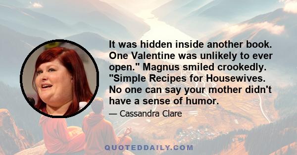 It was hidden inside another book. One Valentine was unlikely to ever open. Magnus smiled crookedly. Simple Recipes for Housewives. No one can say your mother didn't have a sense of humor.