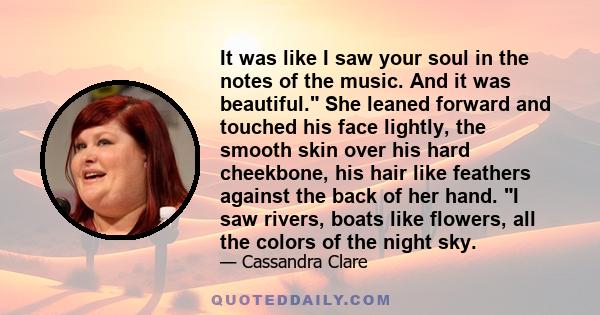 It was like I saw your soul in the notes of the music. And it was beautiful. She leaned forward and touched his face lightly, the smooth skin over his hard cheekbone, his hair like feathers against the back of her hand. 