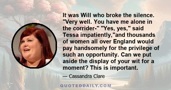 It was Will who broke the silence. Very well. You have me alone in the corrider- Yes, yes, said Tessa impatiently,and thousands of women all over England would pay handsomely for the privilege of such an opportunity.