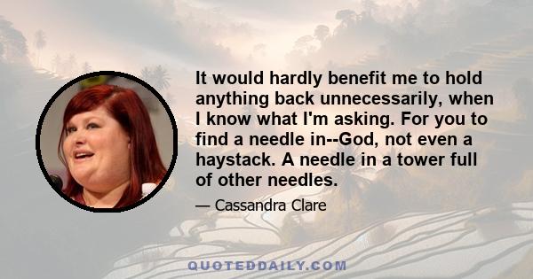 It would hardly benefit me to hold anything back unnecessarily, when I know what I'm asking. For you to find a needle in--God, not even a haystack. A needle in a tower full of other needles.