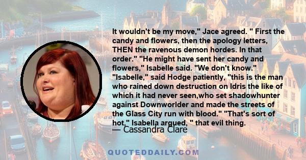 It wouldn't be my move, Jace agreed.  First the candy and flowers, then the apology letters, THEN the ravenous demon hordes. In that order. He might have sent her candy and flowers, Isabelle said. We don't know.