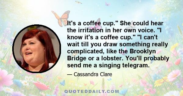 It's a coffee cup. She could hear the irritation in her own voice. I know it's a coffee cup. I can't wait till you draw something really complicated, like the Brooklyn Bridge or a lobster. You'll probably send me a