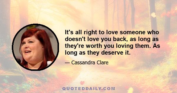 It's all right to love someone who doesn't love you back, as long as they're worth you loving them. As long as they deserve it.