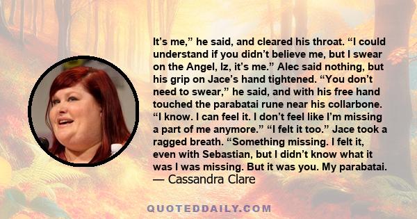 It’s me,” he said, and cleared his throat. “I could understand if you didn’t believe me, but I swear on the Angel, Iz, it’s me.” Alec said nothing, but his grip on Jace’s hand tightened. “You don’t need to swear,” he