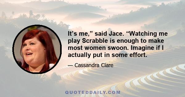 It’s me,” said Jace. “Watching me play Scrabble is enough to make most women swoon. Imagine if I actually put in some effort.