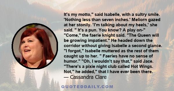 It's my motto, said Isabelle, with a sultry smile. 'Nothing less than seven inches.' Meliorn gazed at her stonily. 'I'm talking about my heels,' she said.  It's a pun. You know? A play on- Come, the faerie knight said.