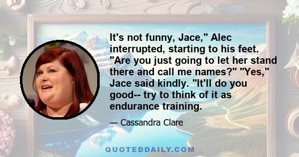 It's not funny, Jace, Alec interrupted, starting to his feet. Are you just going to let her stand there and call me names? Yes, Jace said kindly. It'll do you good-- try to think of it as endurance training.