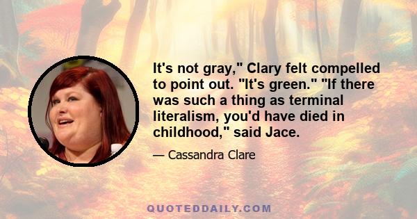 It's not gray, Clary felt compelled to point out. It's green. If there was such a thing as terminal literalism, you'd have died in childhood, said Jace.