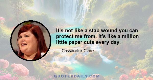 It's not like a stab wound you can protect me from. It's like a million little paper cuts every day.