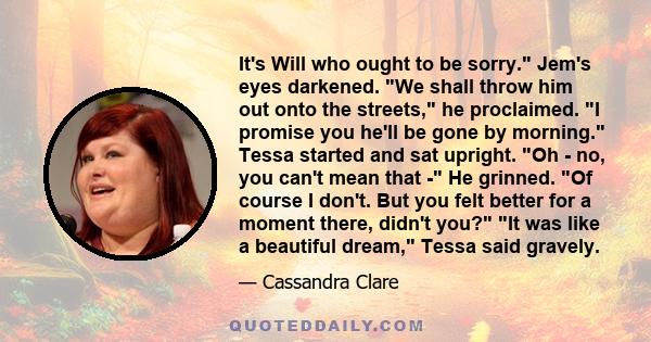 It's Will who ought to be sorry. Jem's eyes darkened. We shall throw him out onto the streets, he proclaimed. I promise you he'll be gone by morning. Tessa started and sat upright. Oh - no, you can't mean that - He