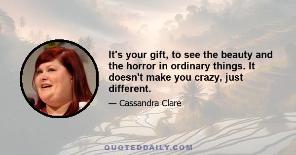 It's your gift, to see the beauty and the horror in ordinary things. It doesn't make you crazy, just different.