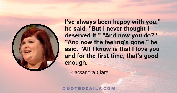 I've always been happy with you, he said. But I never thought I deserved it. And now you do? And now the feeling's gone, he said. All I know is that I love you and for the first time, that's good enough.