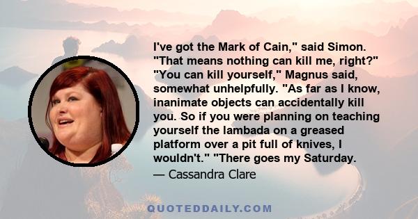 I've got the Mark of Cain, said Simon. That means nothing can kill me, right? You can kill yourself, Magnus said, somewhat unhelpfully. As far as I know, inanimate objects can accidentally kill you. So if you were