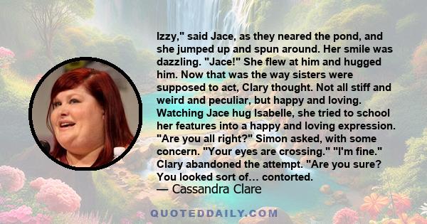 Izzy, said Jace, as they neared the pond, and she jumped up and spun around. Her smile was dazzling. Jace! She flew at him and hugged him. Now that was the way sisters were supposed to act, Clary thought. Not all stiff