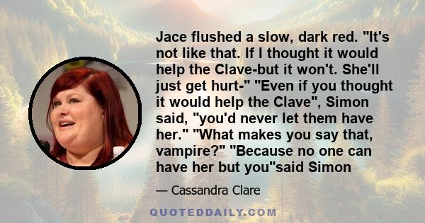 Jace flushed a slow, dark red. It's not like that. If I thought it would help the Clave-but it won't. She'll just get hurt- Even if you thought it would help the Clave, Simon said, you'd never let them have her. What