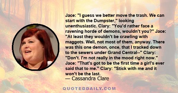 Jace: I guess we better move the trash. We can start with the Dumpster, looking unenthusiastic. Clary: You'd rather face a ravening horde of demons, wouldn't you? Jace: At least they wouldn't be crawling with maggots.