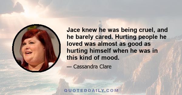 Jace knew he was being cruel, and he barely cared. Hurting people he loved was almost as good as hurting himself when he was in this kind of mood.