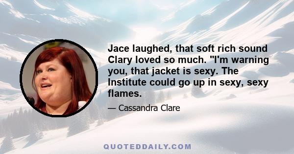 Jace laughed, that soft rich sound Clary loved so much. I'm warning you, that jacket is sexy. The Institute could go up in sexy, sexy flames.