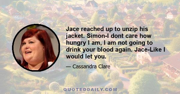 Jace reached up to unzip his jacket. Simon-I dont care how hungry I am, I am not going to drink your blood again. Jace-Like I would let you.